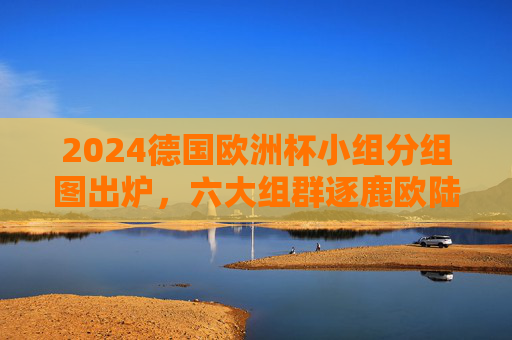 2024德国欧洲杯小组分组图出炉,六大组群逐鹿欧陆,24强揭幕战火 2024德国欧洲杯小组分组图出炉,六大组群逐鹿欧陆,24强揭幕战火