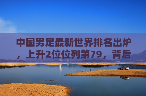 中国男足最新世界排名出炉,上升2位位列第79,背后机遇与挑战并存,中国男足世界排名上升2位至第79,机遇挑战并存 中国男足最新世界排名出炉,上升2位位列第79,背后机遇与挑战并存,中国男足世界排名上升2位至第79,机遇挑战并存