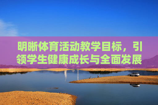 明晰体育活动教学目标,引领学生健康成长与全面发展,明确体育活动教学目标,引领学生健康成长与全面发展 明晰体育活动教学目标,引领学生健康成长与全面发展,明确体育活动教学目标,引领学生健康成长与全面发展