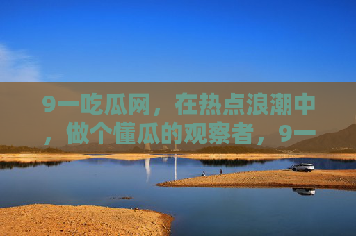 9一吃瓜网，在热点浪潮中，做个懂瓜的观察者，9一吃瓜网，热点浪潮中的懂瓜观察者