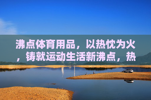沸点体育用品,以热忱为火,铸就运动生活新沸点,热铸沸点,运动生活新燃 沸点体育用品,以热忱为火,铸就运动生活新沸点,热铸沸点,运动生活新燃