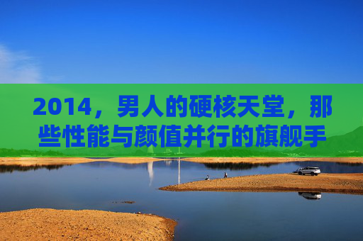 2014,男人的硬核天堂,那些性能与颜值并行的旗舰手机 2014,男人的硬核天堂,那些性能与颜值并行的旗舰手机