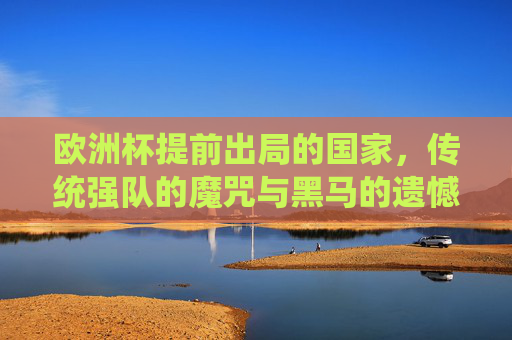 欧洲杯提前出局的国家，传统强队的魔咒与黑马的遗憾，欧洲杯提前出局，传统强队魔咒与黑马遗憾