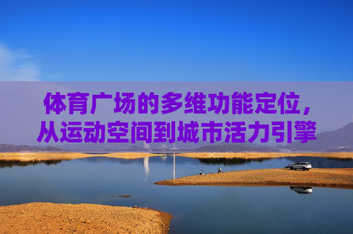体育广场的多维功能定位,从运动空间到城市活力引擎 体育广场的多维功能定位,从运动空间到城市活力引擎