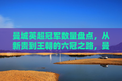 曼城英超冠军数量盘点,从新贵到王朝的六冠之路,曼城英超六冠之路,从新贵到王朝的冠军征程 曼城英超冠军数量盘点,从新贵到王朝的六冠之路,曼城英超六冠之路,从新贵到王朝的冠军征程