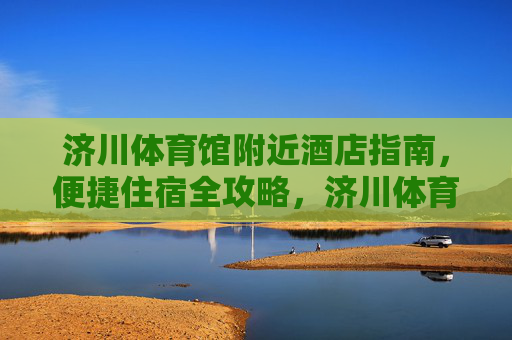 济川体育馆附近酒店指南，便捷住宿全攻略，济川体育馆周边酒店住宿全攻略
