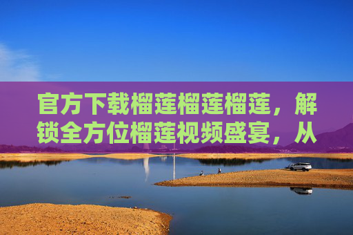 官方下载榴莲榴莲榴莲,解锁全方位榴莲视频盛宴,从种植到品尝的极致指南,官方下载榴莲全流程视频盛宴,从种植到品尝的极致指南 官方下载榴莲榴莲榴莲,解锁全方位榴莲视频盛宴,从种植到品尝的极致指南,官方下载榴莲全流程视频盛宴,从种植到品尝的极致指南