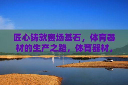 匠心铸就赛场基石,体育器材的生产之路,体育器材,匠心铸就赛场基石 匠心铸就赛场基石,体育器材的生产之路,体育器材,匠心铸就赛场基石