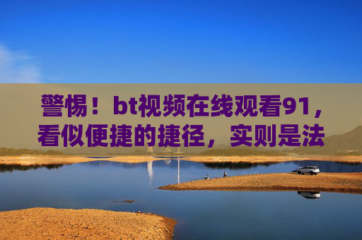 警惕!bt视频在线观看91,看似便捷的捷径,实则是法律与安全的雷区,警惕bt视频在线观看91,便捷捷径下的法律与安全雷区 警惕!bt视频在线观看91,看似便捷的捷径,实则是法律与安全的雷区,警惕bt视频在线观看91,便捷捷径下的法律与安全雷区
