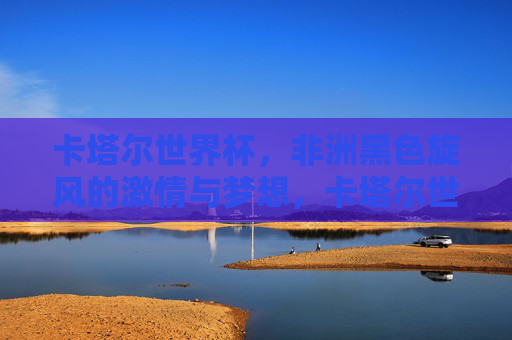 卡塔尔世界杯,非洲黑色旋风的激情与梦想,卡塔尔世界杯,非洲黑色旋风的激情与梦想 卡塔尔世界杯,非洲黑色旋风的激情与梦想,卡塔尔世界杯,非洲黑色旋风的激情与梦想