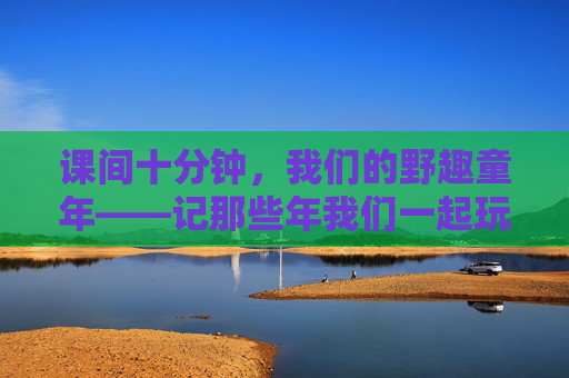课间十分钟,我们的野趣童年——记那些年我们一起玩的小学体育游戏,野趣童年,课间十分钟的体育游戏记忆 课间十分钟,我们的野趣童年——记那些年我们一起玩的小学体育游戏,野趣童年,课间十分钟的体育游戏记忆