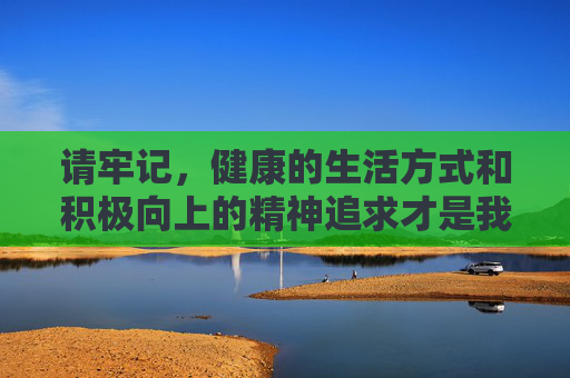 请牢记，健康的生活方式和积极向上的精神追求才是我们应有的生活态度，远离不良信息，让网络空间充满阳光与正能量，健康生活铸魂，网络空间正能量