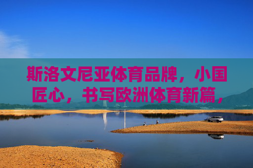 斯洛文尼亚体育品牌,小国匠心,书写欧洲体育新篇,斯洛文尼亚体育品牌,小国匠心书写欧洲体育新篇 斯洛文尼亚体育品牌,小国匠心,书写欧洲体育新篇,斯洛文尼亚体育品牌,小国匠心书写欧洲体育新篇