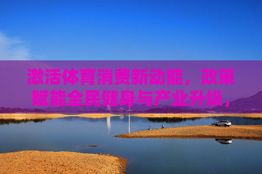 激活体育消费新动能,政策赋能全民健身与产业升级,激活体育消费新动能,政策赋能全民健身与产业升级 激活体育消费新动能,政策赋能全民健身与产业升级,激活体育消费新动能,政策赋能全民健身与产业升级