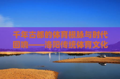 千年古都的体育根脉与时代回响——洛阳传统体育文化探析,洛阳传统体育文化的根脉与时代回响 千年古都的体育根脉与时代回响——洛阳传统体育文化探析,洛阳传统体育文化的根脉与时代回响