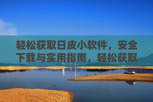 轻松获取日皮小软件,安全下载与实用指南,轻松获取日皮小软件,安全下载与实用指南 轻松获取日皮小软件,安全下载与实用指南,轻松获取日皮小软件,安全下载与实用指南