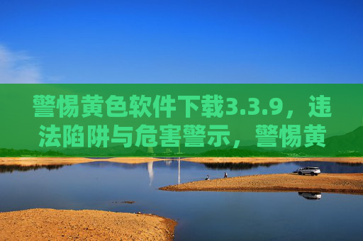 警惕黄色软件下载3.3.9,违法陷阱与危害警示,警惕黄色软件下载3.3.9,违法陷阱与危害警示 警惕黄色软件下载3.3.9,违法陷阱与危害警示,警惕黄色软件下载3.3.9,违法陷阱与危害警示