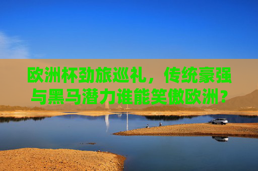 欧洲杯劲旅巡礼,传统豪强与黑马潜力谁能笑傲欧洲?欧洲杯巡礼,传统豪强与黑马谁能笑傲欧洲? 欧洲杯劲旅巡礼,传统豪强与黑马潜力谁能笑傲欧洲?欧洲杯巡礼,传统豪强与黑马谁能笑傲欧洲?