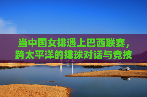 当中国女排遇上巴西联赛,跨太平洋的排球对话与竞技碰撞 当中国女排遇上巴西联赛,跨太平洋的排球对话与竞技碰撞