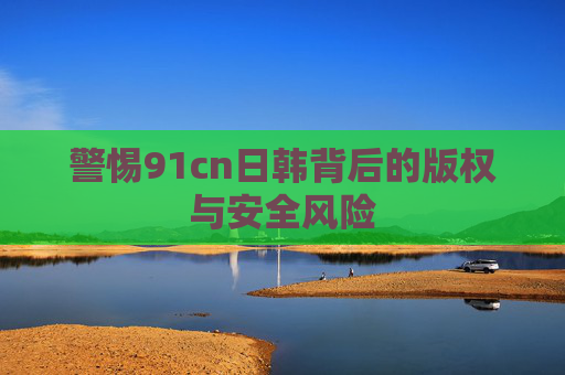 警惕91cn日韩背后的版权与安全风险 警惕91cn日韩背后的版权与安全风险