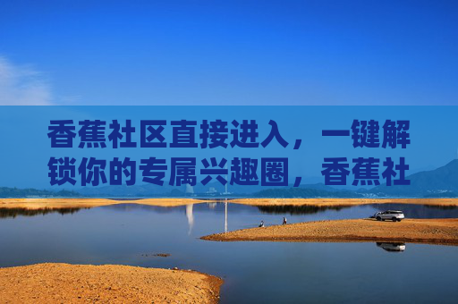 香蕉社区直接进入,一键解锁你的专属兴趣圈,香蕉社区,一键解锁专属兴趣圈 香蕉社区直接进入,一键解锁你的专属兴趣圈,香蕉社区,一键解锁专属兴趣圈
