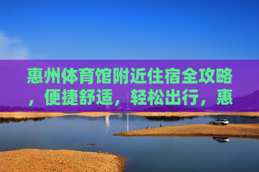 惠州体育馆附近住宿全攻略，便捷舒适，轻松出行，惠州体育馆附近住宿全攻略，便捷舒适轻松出行
