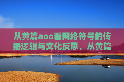 从黄篇aoo看网络符号的传播逻辑与文化反思,从黄篇AOO看网络符号的传播逻辑与文化反思 从黄篇aoo看网络符号的传播逻辑与文化反思,从黄篇AOO看网络符号的传播逻辑与文化反思