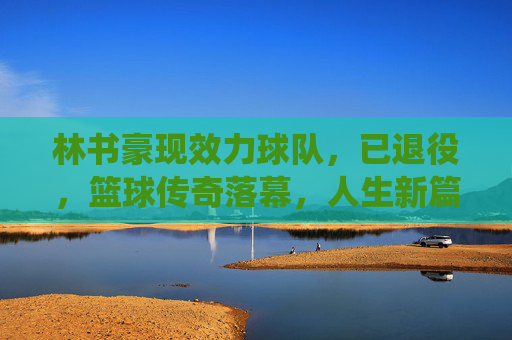 林书豪现效力球队,已退役,篮球传奇落幕,人生新篇开启,林书豪退役,篮球传奇落幕,人生新篇开启 林书豪现效力球队,已退役,篮球传奇落幕,人生新篇开启,林书豪退役,篮球传奇落幕,人生新篇开启