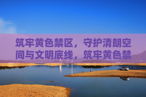 筑牢黄色禁区，守护清朗空间与文明底线，筑牢黄色禁区 守护文明清朗底线