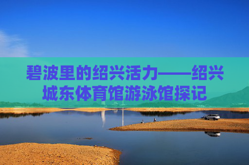 碧波里的绍兴活力——绍兴城东体育馆游泳馆探记 碧波里的绍兴活力——绍兴城东体育馆游泳馆探记