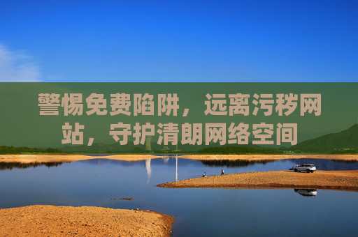 警惕免费陷阱，远离污秽网站，守护清朗网络空间