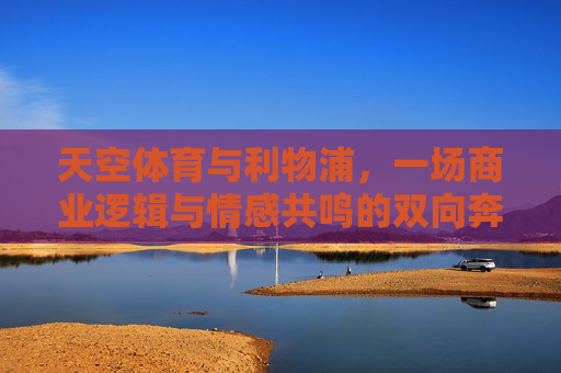 天空体育与利物浦,一场商业逻辑与情感共鸣的双向奔赴,天空体育与利物浦,商业逻辑与情感共鸣的双向奔赴 天空体育与利物浦,一场商业逻辑与情感共鸣的双向奔赴,天空体育与利物浦,商业逻辑与情感共鸣的双向奔赴