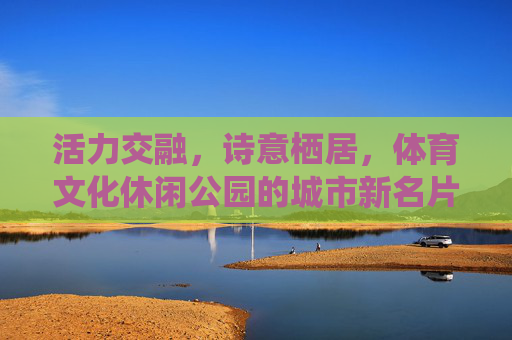 活力交融,诗意栖居,体育文化休闲公园的城市新名片 活力交融,诗意栖居,体育文化休闲公园的城市新名片