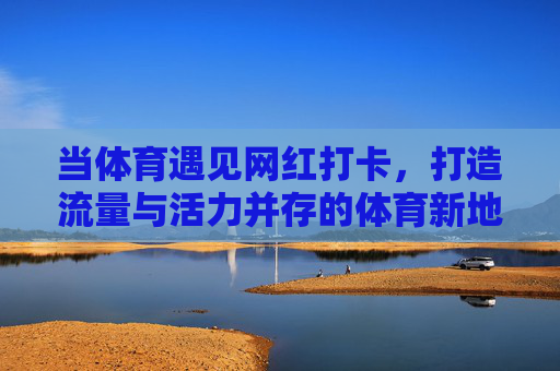 当体育遇见网红打卡,打造流量与活力并存的体育新地标,体育+网红打卡,流量活力新地标 当体育遇见网红打卡,打造流量与活力并存的体育新地标,体育+网红打卡,流量活力新地标