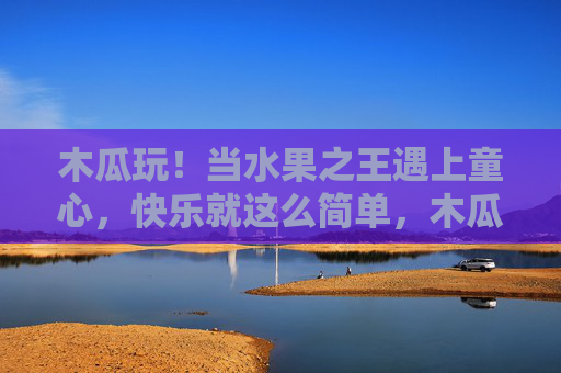 木瓜玩!当水果之王遇上童心,快乐就这么简单,木瓜童心碰,快乐果然简单 木瓜玩!当水果之王遇上童心,快乐就这么简单,木瓜童心碰,快乐果然简单