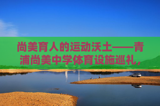 尚美育人的运动沃土——青浦尚美中学体育设施巡礼,尚美沃土育体魄,青浦中学体育设施巡礼 尚美育人的运动沃土——青浦尚美中学体育设施巡礼,尚美沃土育体魄,青浦中学体育设施巡礼