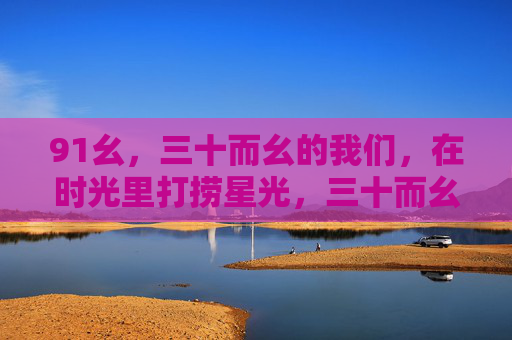 91幺,三十而幺的我们,在时光里打捞星光,三十而幺,时光打捞星光 91幺,三十而幺的我们,在时光里打捞星光,三十而幺,时光打捞星光