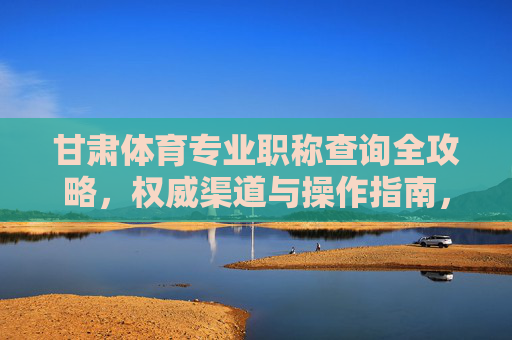 甘肃体育专业职称查询全攻略,权威渠道与操作指南,甘肃体育专业职称查询全攻略,权威渠道与操作指南 甘肃体育专业职称查询全攻略,权威渠道与操作指南,甘肃体育专业职称查询全攻略,权威渠道与操作指南