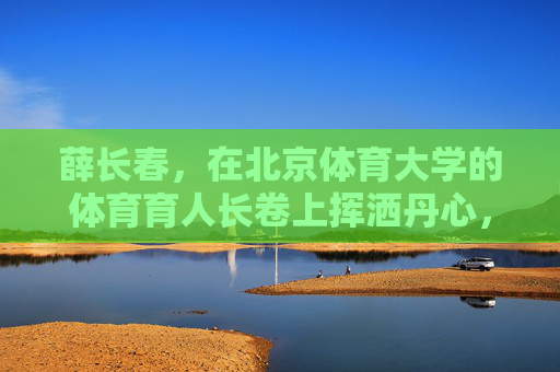 薛长春,在北京体育大学的体育育人长卷上挥洒丹心,薛长春,以丹心绘就北体体育育人长卷 薛长春,在北京体育大学的体育育人长卷上挥洒丹心,薛长春,以丹心绘就北体体育育人长卷