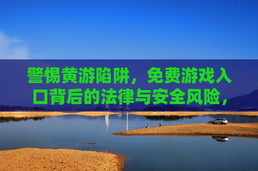 警惕黄游陷阱，免费游戏入口背后的法律与安全风险，警惕黄游陷阱，免费游戏入口的法律与安全风险