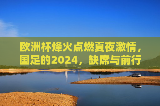 欧洲杯烽火点燃夏夜激情,国足的2024,缺席与前行,欧洲杯燃情夏夜,国足2024缺席仍前行 欧洲杯烽火点燃夏夜激情,国足的2024,缺席与前行,欧洲杯燃情夏夜,国足2024缺席仍前行
