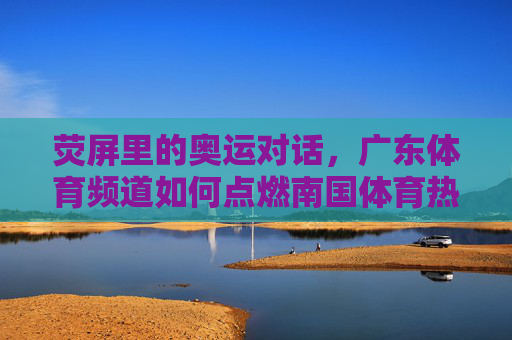 荧屏里的奥运对话,广东体育频道如何点燃南国体育热情 荧屏里的奥运对话,广东体育频道如何点燃南国体育热情