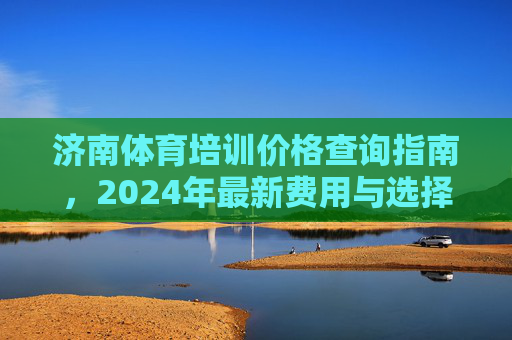 济南体育培训价格查询指南,2024年最新费用与选择建议,济南体育培训价格查询指南,2024年最新费用与选择建议 济南体育培训价格查询指南,2024年最新费用与选择建议,济南体育培训价格查询指南,2024年最新费用与选择建议