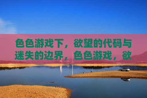 色色游戏下,欲望的代码与迷失的边界,色色游戏,欲望代码与迷失的边界 色色游戏下,欲望的代码与迷失的边界,色色游戏,欲望代码与迷失的边界