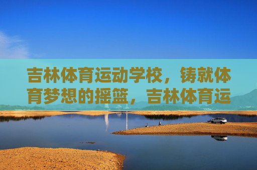吉林体育运动学校,铸就体育梦想的摇篮,吉林体育运动学校,铸就体育梦想的摇篮 吉林体育运动学校,铸就体育梦想的摇篮,吉林体育运动学校,铸就体育梦想的摇篮