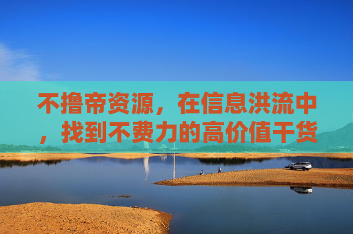 不撸帝资源,在信息洪流中,找到不费力的高价值干货,不撸帝资源,信息洪流中的不费力高价值干货 不撸帝资源,在信息洪流中,找到不费力的高价值干货,不撸帝资源,信息洪流中的不费力高价值干货
