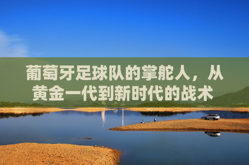 葡萄牙足球队的掌舵人,从黄金一代到新时代的战术 architects,葡萄牙足球,黄金一代到新时代的战术建筑师 葡萄牙足球队的掌舵人,从黄金一代到新时代的战术 architects,葡萄牙足球,黄金一代到新时代的战术建筑师