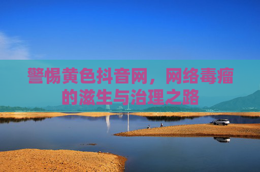 警惕黄色抖音网,网络毒瘤的滋生与治理之路 警惕黄色抖音网,网络毒瘤的滋生与治理之路