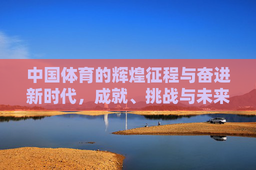 中国体育的辉煌征程与奋进新时代，成就、挑战与未来展望，中国体育，辉煌征程奋进新时代，成就挑战与未来展望
