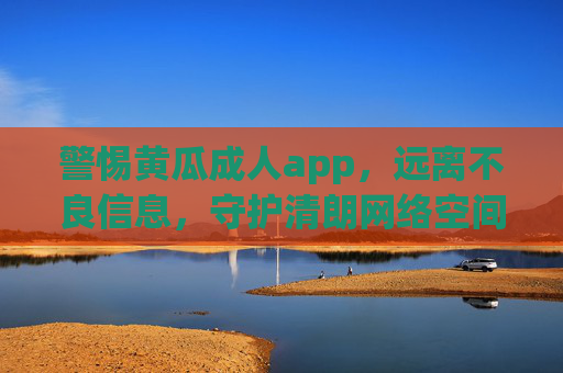 警惕黄瓜成人app，远离不良信息，守护清朗网络空间，警惕黄瓜成人app，守护清朗网络空间